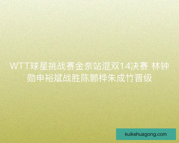 WTT球星挑战赛金奈站混双14决赛 林钟勋申裕斌战胜陈颢桦朱成竹晋级 WTT球星挑战赛金奈站混双14决赛 林钟勋申裕斌战胜陈颢桦朱成竹晋级