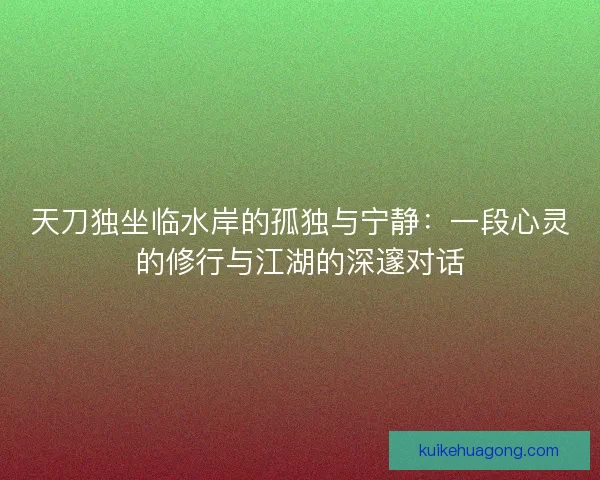 天刀独坐临水岸的孤独与宁静：一段心灵的修行与江湖的深邃对话