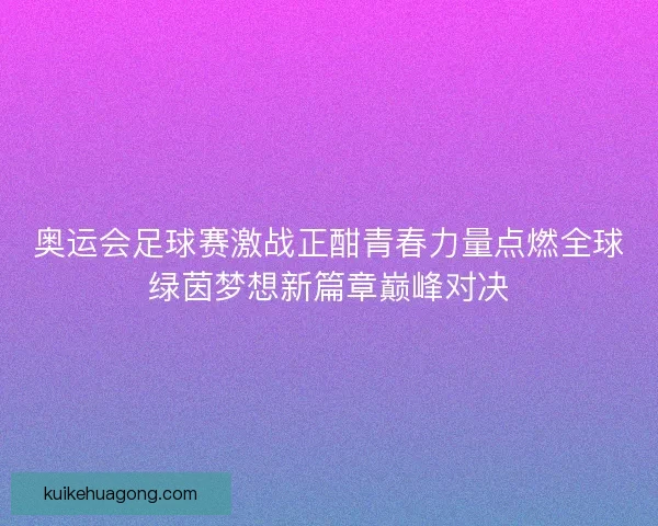 奥运会足球赛激战正酣青春力量点燃全球绿茵梦想新篇章巅峰对决