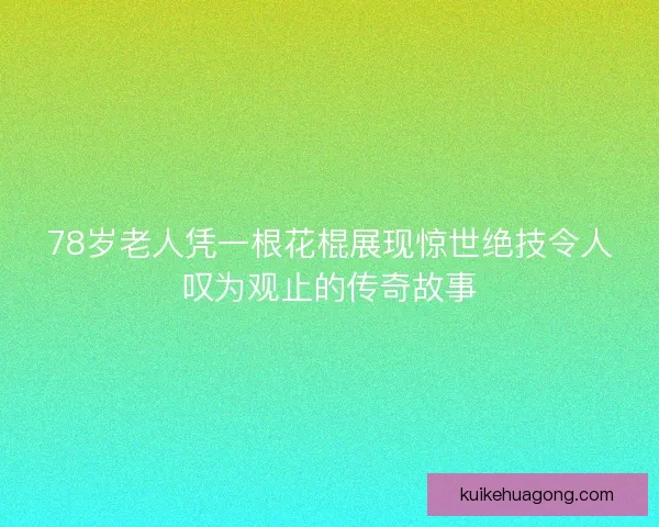 78岁老人凭一根花棍展现惊世绝技令人叹为观止的传奇故事