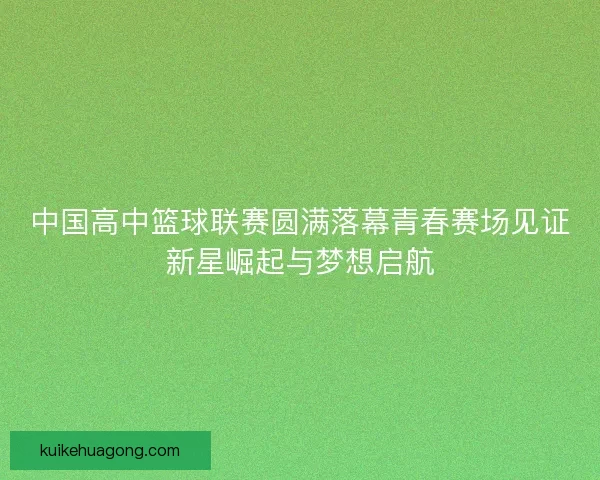 中国高中篮球联赛圆满落幕青春赛场见证新星崛起与梦想启航