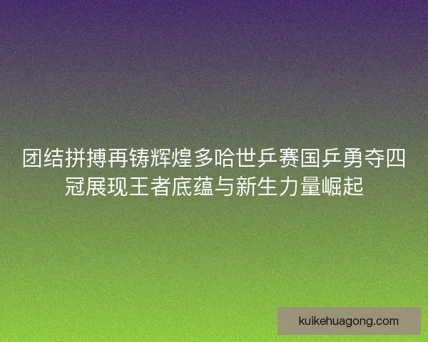团结拼搏再铸辉煌多哈世乒赛国乒勇夺四冠展现王者底蕴与新生力量崛起
